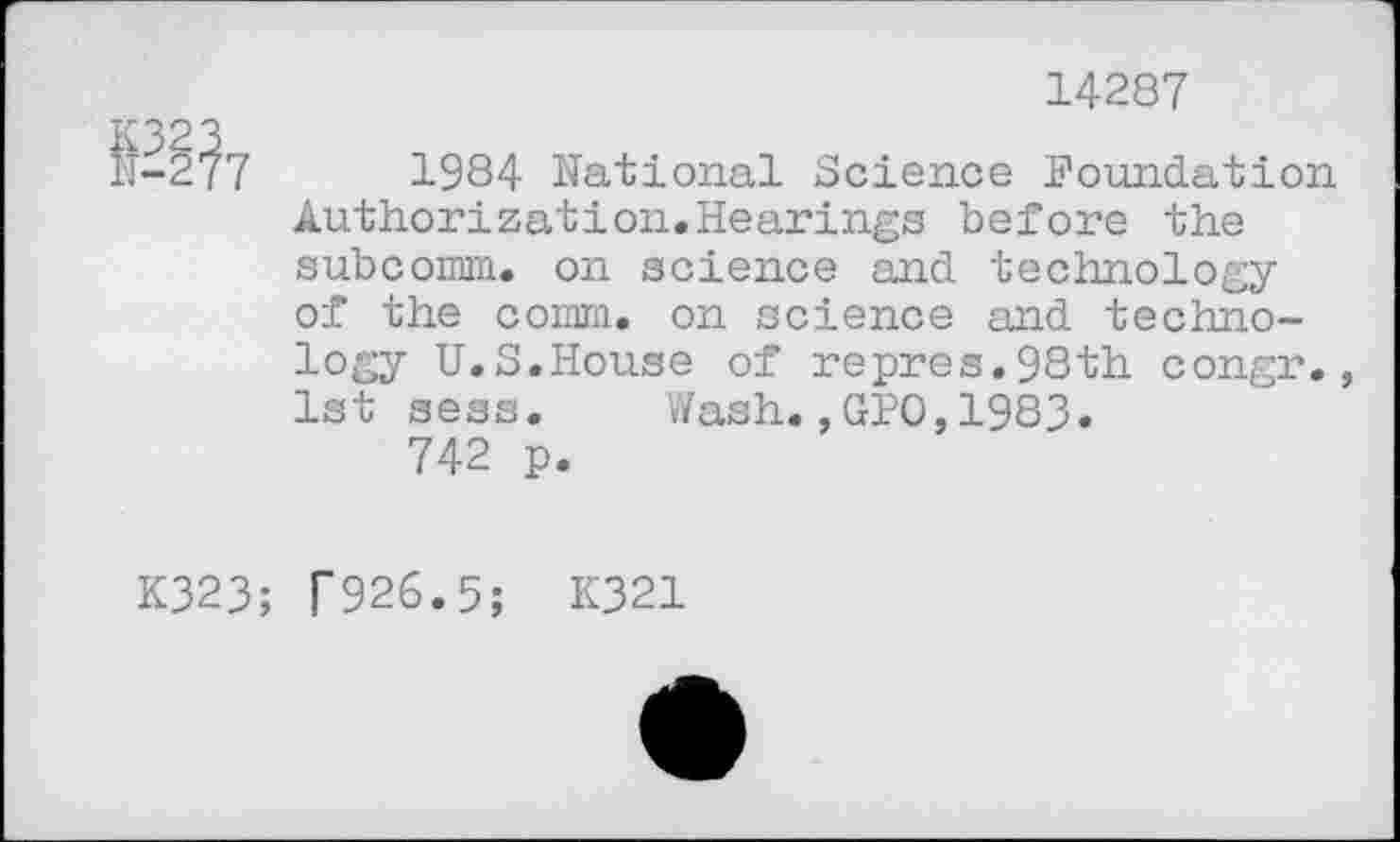 ﻿
14287
1984 National Science Foundation Authorization.Hearings before the subconm. on science and technology of the coma, on science and technology U.S.House of repres.98th congr. 1st sess. Wash.,GPO,1983.
742 p.
K323; T926.5; K321